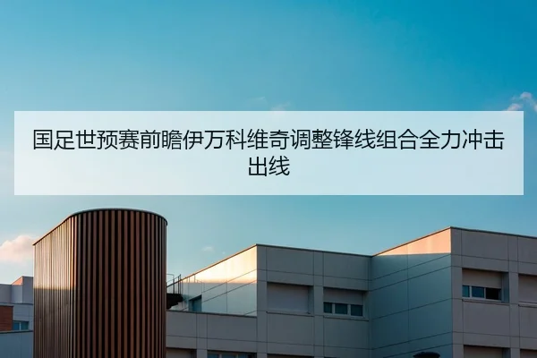 国足世预赛前瞻伊万科维奇调整锋线组合全力冲击出线
