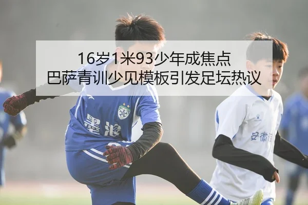 16岁1米93少年成焦点 巴萨青训少见模板引发足坛热议