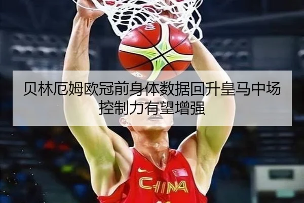 贝林厄姆欧冠前身体数据回升皇马中场控制力有望增强